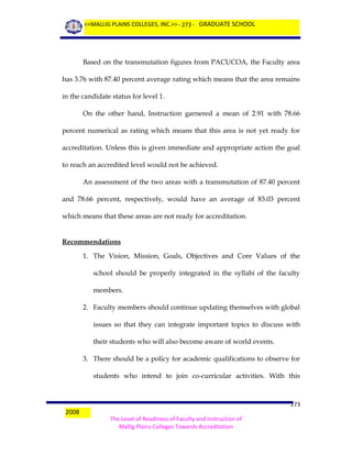 <<MALLIG PLAINS COLLEGES, INC.>> - 273 - GRADUATE SCHOOL

Based on the transmutation figures from PACUCOA, the Faculty area
has 3.76 with 87.40 percent average rating which means that the area remains
in the candidate status for level 1.
On the other hand, Instruction garnered a mean of 2.91 with 78.66
percent numerical as rating which means that this area is not yet ready for
accreditation. Unless this is given immediate and appropriate action the goal
to reach an accredited level would not be achieved.
An assessment of the two areas with a transmutation of 87.40 percent
and 78.66 percent, respectively, would have an average of 83.03 percent
which means that these areas are not ready for accreditation.

Recommendations
1. The Vision, Mission, Goals, Objectives and Core Values of the
school should be properly integrated in the syllabi of the faculty
members.
2. Faculty members should continue updating themselves with global
issues so that they can integrate important topics to discuss with
their students who will also become aware of world events.
3. There should be a policy for academic qualifications to observe for
students who intend to join co-curricular activities. With this

2008

273
The Level of Readiness of Faculty and Instruction of
Mallig Plains Colleges Towards Accreditation

 