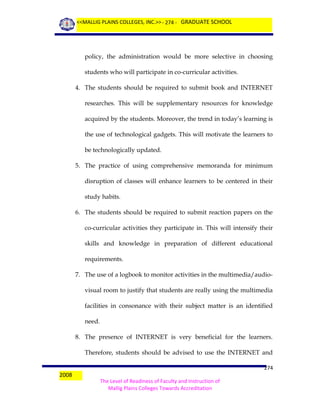 <<MALLIG PLAINS COLLEGES, INC.>> - 274 - GRADUATE SCHOOL

policy, the administration would be more selective in choosing
students who will participate in co-curricular activities.
4. The students should be required to submit book and INTERNET
researches. This will be supplementary resources for knowledge
acquired by the students. Moreover, the trend in today’s learning is
the use of technological gadgets. This will motivate the learners to
be technologically updated.
5. The practice of using comprehensive memoranda for minimum
disruption of classes will enhance learners to be centered in their
study habits.
6. The students should be required to submit reaction papers on the
co-curricular activities they participate in. This will intensify their
skills and knowledge in preparation of different educational
requirements.
7. The use of a logbook to monitor activities in the multimedia/audiovisual room to justify that students are really using the multimedia
facilities in consonance with their subject matter is an identified
need.
8. The presence of INTERNET is very beneficial for the learners.
Therefore, students should be advised to use the INTERNET and
2008

274
The Level of Readiness of Faculty and Instruction of
Mallig Plains Colleges Towards Accreditation

 