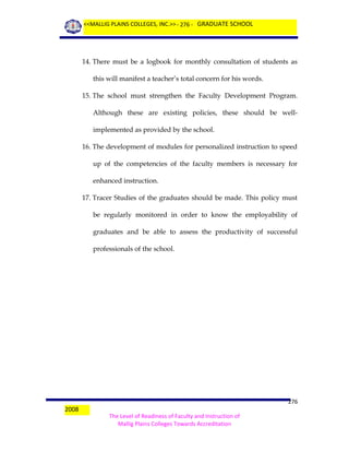 <<MALLIG PLAINS COLLEGES, INC.>> - 276 - GRADUATE SCHOOL

14. There must be a logbook for monthly consultation of students as
this will manifest a teacher’s total concern for his words.
15. The school must strengthen the Faculty Development Program.
Although these are existing policies, these should be wellimplemented as provided by the school.
16. The development of modules for personalized instruction to speed
up of the competencies of the faculty members is necessary for
enhanced instruction.
17. Tracer Studies of the graduates should be made. This policy must
be regularly monitored in order to know the employability of
graduates and be able to assess the productivity of successful
professionals of the school.

2008

276
The Level of Readiness of Faculty and Instruction of
Mallig Plains Colleges Towards Accreditation

 