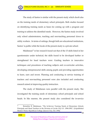 <<MALLIG PLAINS COLLEGES, INC.>> - 28 - GRADUATE SCHOOL

The study of Santos is similar with the present study which dwelt also
on the training needs of elementary school principals. Both studies focused
on identifying training needs as bases for coming up with a program and
training to address the identified needs. However, the Santos study involved
only school administrators, teaching and non-teaching personnel down to
utility workers. In terms of settings, though both are educational institutions,
Santos’ is public while the locale of the present study is a private school.
Malabanan21 in her research found out that of the 13 skills listed in her
questionnaire under technical, the skills found to be developed further or
strengthened for head teachers were: Guiding teachers in innovative
techniques and procedures of teaching subjects and co-curricular activities,
developing entrepreneurial skills among pupils and providing opportunities
to learn, earn and invest. Planning and conducting in service training of
teachers and non-teaching personnel were also included and conducting
research aimed at improving quality instruction.
The study of Malabanan runs parallel with the present study. She
investigated the training needs of elementary school principals and school
heads. In like manner, the present study also considered the in-service

Remedios B. Malabanan, “The In-Service Training Needs of Elementary Schools
Principals and Head Teachers in the Division of Cavite City S.Y. 1994-1995,” (Unpublished
Masters Thesis, Republican College, Quezon City, Oct. 1994).
21

2008

28
The Level of Readiness of Faculty and Instruction of
Mallig Plains Colleges Towards Accreditation

 