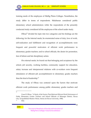 <<MALLIG PLAINS COLLEGES, INC.>> - 29 - GRADUATE SCHOOL

training needs of the employees of Mallig Plains Colleges. Nonetheless, the
study differ in terms of respondents. Malabanan considered public
elementary school administrators while the respondents of the presently
conducted study considered all the employees of the school under study.
Ollosa22 divided his topic into two categories and his findings are the
following: for the internal needs, he enumerated sense of duty, love of work,
self-realization and fulfillment and recognition of accomplishments were
frequent and powerful motivators of efficient work performance to
elementary grades teachers; and to school officials, the desire for promotion,
fear of failure and fair disciplinary action.
On external needs, he found out that belonging and acceptance by the
school, job security, working facilities, community support for education,
salary increase and interpersonal relations with co-workers were frequent
stimulators of efficient job accomplishment to elementary grades teachers
than the kind of leadership.23
The study of Ollosa was centered upon the factors that motivate
efficient work performance among public elementary grades teachers and
22

Cesar B. Ollosa, “A Study of the Factors That Motivate Efficient Work Performance of
Public Elementary Grades Teachers and School Officials of Buhangin District, Davao
City,”(Unpublished Masters Thesis, Ateneo de Davao University, 1980).
23
Ibid.

2008

29
The Level of Readiness of Faculty and Instruction of
Mallig Plains Colleges Towards Accreditation

 