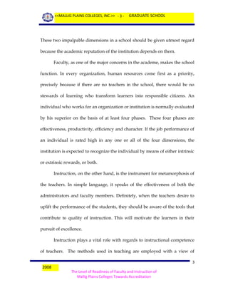 <<MALLIG PLAINS COLLEGES, INC.>> - 3 -

GRADUATE SCHOOL

These two impalpable dimensions in a school should be given utmost regard
because the academic reputation of the institution depends on them.
Faculty, as one of the major concerns in the academe, makes the school
function. In every organization, human resources come first as a priority,
precisely because if there are no teachers in the school, there would be no
stewards of learning who transform learners into responsible citizens. An
individual who works for an organization or institution is normally evaluated
by his superior on the basis of at least four phases. These four phases are
effectiveness, productivity, efficiency and character. If the job performance of
an individual is rated high in any one or all of the four dimensions, the
institution is expected to recognize the individual by means of either intrinsic
or extrinsic rewards, or both.
Instruction, on the other hand, is the instrument for metamorphosis of
the teachers. In simple language, it speaks of the effectiveness of both the
administrators and faculty members. Definitely, when the teachers desire to
uplift the performance of the students, they should be aware of the tools that
contribute to quality of instruction. This will motivate the learners in their
pursuit of excellence.
Instruction plays a vital role with regards to instructional competence
of teachers. The methods used in teaching are employed with a view of
2008

3
The Level of Readiness of Faculty and Instruction of
Mallig Plains Colleges Towards Accreditation

 