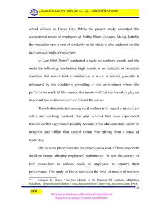 <<MALLIG PLAINS COLLEGES, INC.>> - 30 - GRADUATE SCHOOL

school officials in Davao City. While the present study unearthed the
occupational needs of employees of Mallig Plains Colleges, Mallig, Isabela;
the researcher saw a vein of similarity as his study is also anchored on the
motivational needs of employees.
In June 1980, Flores24 conducted a study on teacher’s morale and she
made the following conclusions; high morale is an indicator of favorable
condition that would lend to satisfaction of work. A teacher generally is
influenced by the conditions prevailing in the environment where she
performs her work. In like manner, she maintained that teacher salary play an
important role in teachers attitude toward the service.
There is dissatisfaction among rural teachers with regard to inadequate
salary and teaching overload. She also included that more experienced
teachers exhibit high morale possibly because of the administrators’ ability to
recognize and utilize their special talents thus giving them a sense of
leadership.
On the same plane, there lies the present study and of Flores since both
dwell on factors affecting employees’ performance. It was the concern of
both researchers to address needs of employees to improve their
performance. The study of Flores identified the level of morale of teachers
Corazon K. Flores, “Teachers Morale in the Division Of Cotabato, Malybalay
Bukidnon,” (Unpublished Masters Thesis, Bukidnon State University, Bukidnon, June, 1980).
24

2008

30
The Level of Readiness of Faculty and Instruction of
Mallig Plains Colleges Towards Accreditation

 