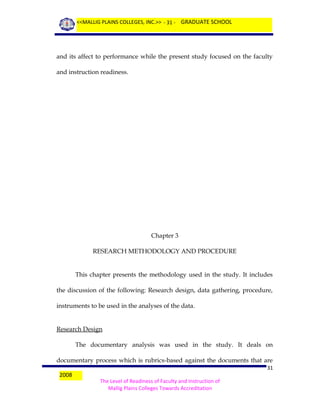 <<MALLIG PLAINS COLLEGES, INC.>> - 31 - GRADUATE SCHOOL

and its affect to performance while the present study focused on the faculty
and instruction readiness.

Chapter 3
RESEARCH METHODOLOGY AND PROCEDURE
This chapter presents the methodology used in the study. It includes
the discussion of the following: Research design, data gathering, procedure,
instruments to be used in the analyses of the data.
Research Design
The documentary analysis was used in the study. It deals on
documentary process which is rubrics-based against the documents that are
2008

31
The Level of Readiness of Faculty and Instruction of
Mallig Plains Colleges Towards Accreditation

 