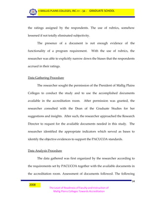 <<MALLIG PLAINS COLLEGES, INC.>> - 34 - GRADUATE SCHOOL

the ratings assigned by the respondents. The use of rubrics, somehow
lessened if not totally eliminated subjectivity.
The presence of a document is not enough evidence of the
functionality of a program requirement.

With the use of rubrics, the

researcher was able to explicitly narrow down the biases that the respondents
accrued in their ratings.
Data Gathering Procedure
The researcher sought the permission of the President of Mallig Plains
Colleges to conduct the study and to use the accomplished documents
available in the accreditation room.

After permission was granted, the

researcher consulted with the Dean of the Graduate Studies for her
suggestions and insights. After such, the researcher approached the Research
Director to request for the available documents needed in this study. The
researcher identified the appropriate indicators which served as bases to
identify the objective evidences to support the PACUCOA standards.
Data Analysis Procedure
The data gathered was first organized by the researcher according to
the requirements set by PACUCOA together with the available documents in
the accreditation room. Assessment of documents followed. The following
2008

34
The Level of Readiness of Faculty and Instruction of
Mallig Plains Colleges Towards Accreditation

 
