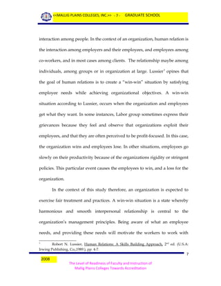 <<MALLIG PLAINS COLLEGES, INC.>> - 7 -

GRADUATE SCHOOL

interaction among people. In the context of an organization, human relation is
the interaction among employers and their employees, and employees among
co-workers, and in most cases among clients. The relationship maybe among
individuals, among groups or in organization at large. Lussier 3 opines that
the goal of human relations is to create a “win-win” situation by satisfying
employee needs while achieving organizational objectives. A win-win
situation according to Lussier, occurs when the organization and employees
get what they want. In some instances, Labor group sometimes express their
grievances because they feel and observe that organizations exploit their
employees, and that they are often perceived to be profit-focused. In this case,
the organization wins and employees lose. In other situations, employees go
slowly on their productivity because of the organizations rigidity or stringent
policies. This particular event causes the employees to win, and a loss for the
organization.
In the context of this study therefore, an organization is expected to
exercise fair treatment and practices. A win-win situation is a state whereby
harmonious and smooth interpersonal relationship is central to the
organization’s management principles. Being aware of what an employee
needs, and providing these needs will motivate the workers to work with
Robert N. Lussier, Human Relations: A Skills Building Approach, 2nd ed. (U.S.A:
Irwing Publishing, Co;,1989.), pp. 4-7.
3

2008

7
The Level of Readiness of Faculty and Instruction of
Mallig Plains Colleges Towards Accreditation

 