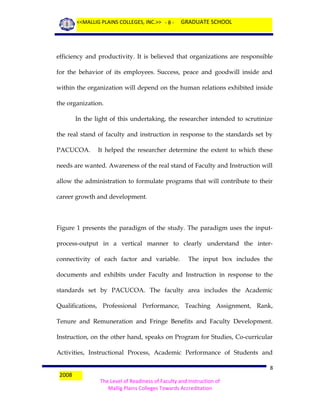<<MALLIG PLAINS COLLEGES, INC.>> - 8 -

GRADUATE SCHOOL

efficiency and productivity. It is believed that organizations are responsible
for the behavior of its employees. Success, peace and goodwill inside and
within the organization will depend on the human relations exhibited inside
the organization.
In the light of this undertaking, the researcher intended to scrutinize
the real stand of faculty and instruction in response to the standards set by
PACUCOA.

It helped the researcher determine the extent to which these

needs are wanted. Awareness of the real stand of Faculty and Instruction will
allow the administration to formulate programs that will contribute to their
career growth and development.

Figure 1 presents the paradigm of the study. The paradigm uses the inputprocess-output in a vertical manner to clearly understand the interconnectivity of each factor and variable.

The input box includes the

documents and exhibits under Faculty and Instruction in response to the
standards set by PACUCOA. The faculty area includes the Academic
Qualifications, Professional Performance, Teaching Assignment, Rank,
Tenure and Remuneration and Fringe Benefits and Faculty Development.
Instruction, on the other hand, speaks on Program for Studies, Co-curricular
Activities, Instructional Process, Academic Performance of Students and
2008

8
The Level of Readiness of Faculty and Instruction of
Mallig Plains Colleges Towards Accreditation

 