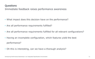 • What impact does this decision have on the performance?
• Are all performance requirements fulfilled?
• Are all performance requirements fulfilled for all relevant configurations?
• Having an incomplete configuration, which features yield the best
performance?
• Oh this is interesting, can we have a thorough analysis?
Introducing Performance Awareness in an Integrated Specification Environment 11
Immediate feedback raises performance awareness
Questions
 