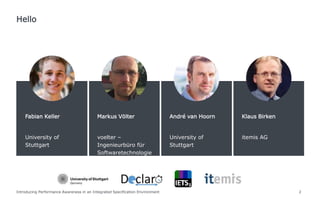 Introducing Performance Awareness in an Integrated Specification Environment 2
Fabian Keller
University of
Stuttgart
D-70569 Stuttgart
Markus Völter
voelter –
Ingenieurbüro für
Softwaretechnologie
D-70327 Stuttgart
André van Hoorn
University of
Stuttgart
D-70569 Stuttgart
Klaus Birken
itemis AG
D-70565 Stuttgart
Hello
 