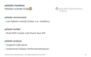 palladio-environment
• Use Palladio outside Eclipse (i.e. headless)
palladio-builder
• Build PCM models with fluent Java API
palladio-analysis
• Supports LQN solver
• Implements fastpan PerformanceAnalyzer
Introducing Performance Awareness in an Integrated Specification Environment 19
Palladio outside Eclipse
palladio-headless
DECLARE-Project/palladio-
headless
 