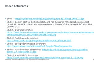 • Slide 1: https://commons.wikimedia.org/wiki/File:Fale_F1_Monza_2004_73.jpg
• Slide 4: Becker, Steffen, Heiko Koziolek, and Ralf Reussner. "The Palladio component
model for model-driven performance prediction." Journal of Systems and Software 82.1
(2009): 3-22.
• Slide 5: Doors Screenshot:
https://www.ibm.com/developerworks/mydeveloperworks/blogs/requirementsmanageme
nt/resource/BLOGS_UPLOADED_IMAGES/seg2.jpg
• Slide 5: ArchStudio Screenshot:
http://y.web.umkc.edu/yzheng/img/archfeature/ArchFeature.PNG
• Slide 5: EnterpriseArchitect Screenshot:
http://assets.devx.com/articlefigs/Fig3_DetailedClassDiagrams.jpg
• Slide 5: Palladio Bench Screenshot: http://sdq.ipd.kit.edu/uploads/media/palladio-
bench_3.4_screenshot_01.jpg
• Slide 5: IntelliJ IDEA Screenshot:
https://www.jetbrains.com/idea/img/screenshots/idea_overview_5_1@2x.png
Introducing Performance Awareness in an Integrated Specification Environment 28
Image References
 