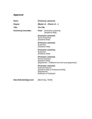 Approval
Name: [Firstname Lastname]
Degree: [Master of …/Doctor of …]
Title: The Title
Examining Committee: Chair: [Firstname Lastname]
[Academic Role]
[Firstname Lastname]
Senior Supervisor
[Academic Role]
[Firstname Lastname]
Supervisor
[Academic Role]
[Firstname Lastname]
Supervisor
[Academic Role]
[Firstname Lastname]
Internal Examiner
[Academic Role]
[Department – if different from the home department]
[Firstname Lastname]
External Examiner
[Academic Role or Professional Role]
[Department]
[Institution or Employer]
Date Defended/Approved: [Month Day, YEAR]
 