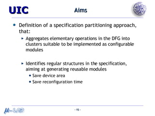 Aims Definition of a specification partitioning approach, that: Aggregates elementary operations in the DFG into clusters suitable to be implemented as configurable modules Identifies regular structures in the specification, aiming at generating reusable modules Save device area Save reconfiguration time 