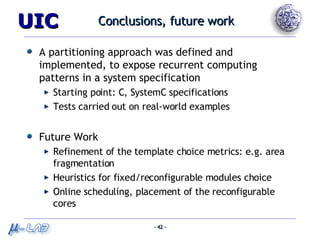Conclusions, future work A partitioning approach was defined and implemented, to expose recurrent computing patterns in a system specification Starting point: C, SystemC specifications Tests carried out on real-world examples Future Work Refinement of the template choice metrics: e.g. area fragmentation Heuristics for fixed/reconfigurable modules choice Online scheduling, placement of the reconfigurable cores 