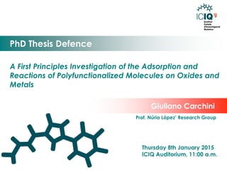 A First Principles Investigation of the Adsorption and Reactions of Polyfunctionalized Molecules on Oxides and Metals 
PhD Thesis Defence 
Thursday 8th January 2015 
ICIQ Auditorium, 11:00 a.m. 
Giuliano Carchini 
Prof. Núria López’ Research Group 