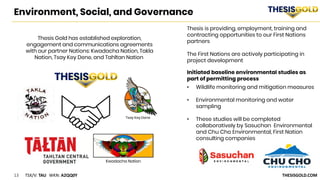13 TSX/V: TAU WKN: A2QQ0Y THESISGOLD.COM
Environment, Social, and Governance
Initiated baseline environmental studies as
part of permitting process
• Wildlife monitoring and mitigation measures
• Environmental monitoring and water
sampling
• These studies will be completed
collaboratively by Sasuchan Environmental
and Chu Cho Environmental, First Nation
consulting companies
Kwadacha Nation
Thesis Gold has established exploration,
engagement and communications agreements
with our partner Nations: Kwadacha Nation, Takla
Nation, Tsay Key Dene, and Tahltan Nation
Thesis is providing, employment, training and
contracting opportunities to our First Nations
partners
The First Nations are actively participating in
project development
Tsay Key Dene
 