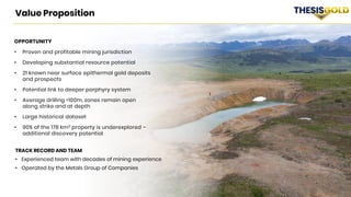 16 TSX/V: TAU WKN: A2QQ0Y THESISGOLD.COM
TRACK RECORD AND TEAM
• Experienced team with decades of mining experience
• Operated by the Metals Group of Companies
Value Proposition
OPPORTUNITY
• Proven and profitable mining jurisdiction
• Developing substantial resource potential
• 21 known near surface epithermal gold deposits
and prospects
• Potential link to deeper porphyry system
• Average drilling <100m, zones remain open
along strike and at depth
• Large historical dataset
• 90% of the 178 km2 property is underexplored –
additional discovery potential
 