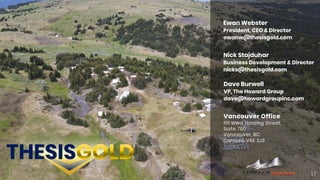 17
Vancouver Office
1111 West Hasting Street,
Suite 780
Vancouver, BC
Canada, V6E 2J3
Ewan Webster
President, CEO & Director
ewanw@thesisgold.com
Nick Stajduhar
Business Development & Director
nicks@thesisgold.com
Dave Burwell
VP, The Howard Group
dave@howardgroupinc.com
 