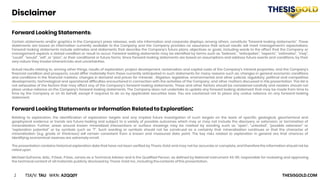 2 TSX/V: TAU WKN: A2QQ0Y THESISGOLD.COM
Disclaimer
Forward Looking Statements:
Certain statements and/or graphics in the Company’s press releases, web site information and corporate displays, among others, constitute “forward-looking statements”. These
statements are based on information currently available to the Company and the Company provides no assurance that actual results will meet management’s expectations.
Forward-looking statements include estimates and statements that describe the Company’s future plans, objectives or goals, including words to the effect that the Company or
management expects a stated condition or result to occur. Forward-looking statements may be identified by terms such as “believes”, “anticipates”, “expects”, “estimates”, “may”,
“could”, “would”, “will”, or “plan”, or their conditional or future forms. Since forward-looking statements are based on assumptions and address future events and conditions, by their
very nature they involve inherentrisks and uncertainties.
Actual results relating to, among other things, results of exploration, project development, reclamation and capital costs of the Company’s mineral properties, and the Company’s
financial condition and prospects, could differ materially from those currently anticipated in such statements for many reasons such as: changes in general economic conditions
and conditions in the financial markets; changes in demand and prices for minerals ; litigation, legislative, environmental and other judicial, regulatory, political and competitive
developments; technological and operational difficulties encountered in connection with the activities of the Company; and other matters discussed in this presentation. This list is
not exhaustive of the factors that may affect any of the Company’s forward-looking statements. These and other factors should be considered carefully and readers should not
place undue reliance on the Company’s forward-looking statements. The Company does not undertake to update any forward looking statement that may be made from time to
time by the Company or on its behalf, except if required to do so by applicable securities laws. You are cautioned not to place any undue reliance on any forward-looking
statement.
Forward Looking Statements or Information Relatedto Exploration:
Relating to exploration, the identification of exploration targets and any implied future investigation of such targets on the basis of specific geological, geochemical and
geophysical evidence or trends are future-looking and subject to a variety of possible outcomes which may or may not include the discovery, or extension, or termination of
mineralization. Further, areas around known mineralized intersections or surface showings may be marked by wording such as “open”, “untested”, “possible extension” or
“exploration potential” or by symbols such as “?”. Such wording or symbols should not be construed as a certainty that mineralization continues or that the character of
mineralization (e.g. grade or thickness) will remain consistent from a known and measured data point. The key risks related to exploration in general are that chances of
identifying economical reserves are extremely small.
The presentation contains historical exploration data that have not been verified by Thesis Gold and may not be accurate or complete, and therefore the information should not be
relied upon.
Michael Dufresne, M.Sc., P.Geol., P.Geo., serves as a Technical Advisor and is the Qualified Person, as defined by National Instrument 43-101, responsible for reviewing and approving
the technical content of all materials publicly disclosed by Thesis Gold Inc.,including the contents ofthis presentation.
 