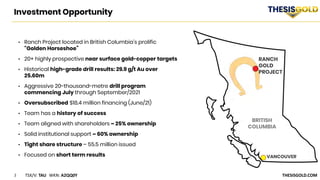 3 TSX/V: TAU WKN: A2QQ0Y THESISGOLD.COM
Investment Opportunity
RANCH
GOLD
PROJECT
VANCOUVER
• Ranch Project located in British Columbia’s prolific
“Golden Horseshoe”
• 20+ highly prospective near surface gold-copper targets
• Historical high-grade drill results: 29.9 g/t Au over
25.60m
• Aggressive 20-thousand-metre drill program
commencing July through September/2021
• Oversubscribed $18.4 million financing (June/21)
• Team has a history of success
• Team aligned with shareholders ~ 25% ownership
• Solid institutional support ~ 60% ownership
• Tight share structure – 55.5 million issued
• Focused on short term results
 