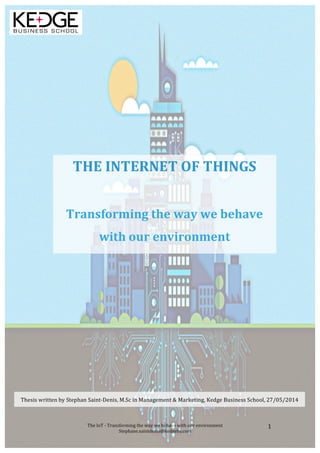 !
The!IoT!'!Transforming!the!way!we!behave!with!our!environment!
Stephane.saintdenis@kedgebs.com!
1!
!
!
!
!
!
!
!
!
!
!
!
!
!
!
!
!
THE!INTERNET!OF!THINGS!!
!
Transforming!the!way!we!behave!
with!our!environment!!
Thesis!written!by!Stephan!Saint'Denis,!M.Sc!in!Management!&!Marketing,!Kedge!Business!School,!27/05/2014!
 