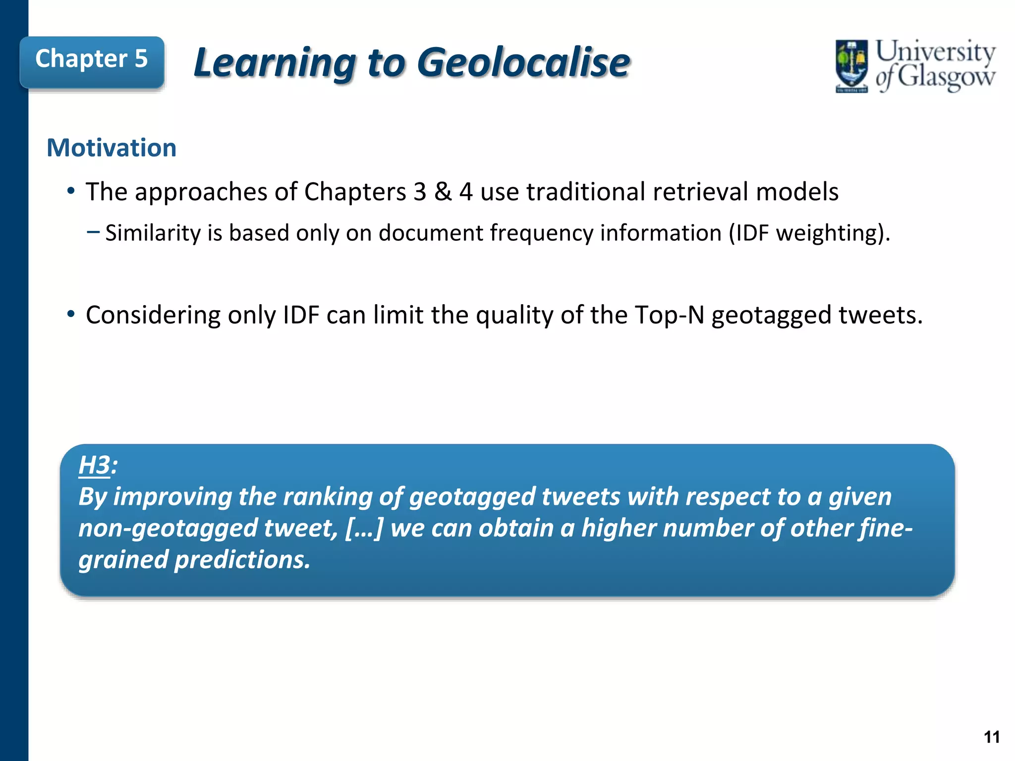 Learning to GeolocaliseChapter 5
H3:
By improving the ranking of geotagged tweets with respect to a given
non-geotagged tweet, […] we can obtain a higher number of other fine-
grained predictions.
Motivation
• The approaches of Chapters 3 & 4 use traditional retrieval models
−Similarity is based only on document frequency information (IDF weighting).
• Considering only IDF can limit the quality of the Top-N geotagged tweets.
11
 