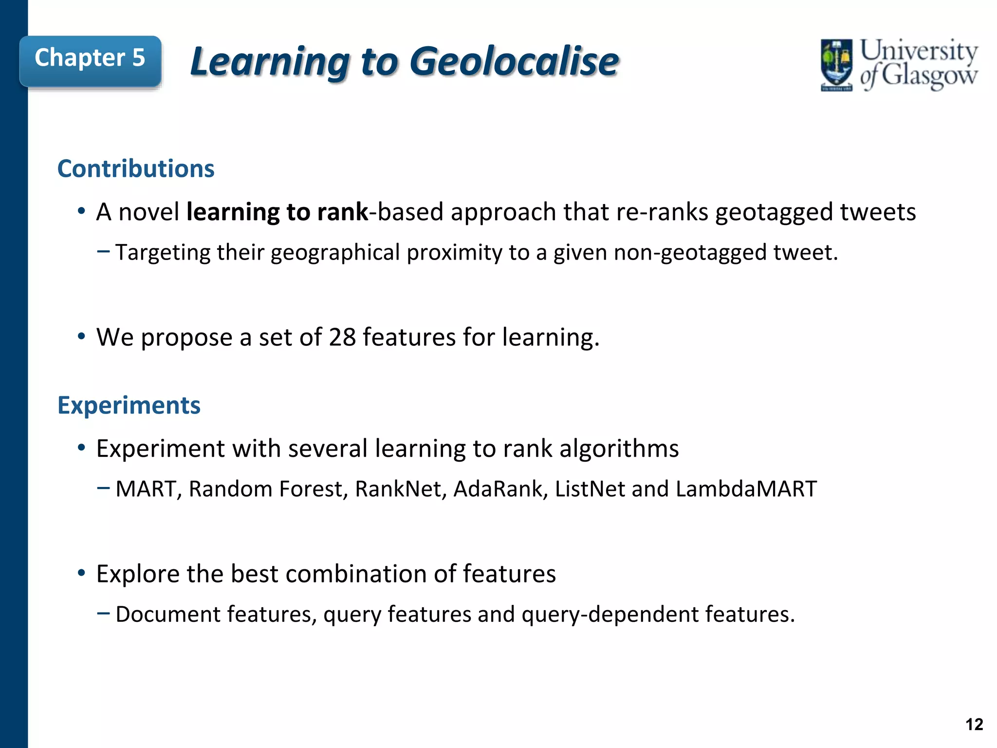 Contributions
• A novel learning to rank-based approach that re-ranks geotagged tweets
−Targeting their geographical proximity to a given non-geotagged tweet.
• We propose a set of 28 features for learning.
Chapter 5 Learning to Geolocalise
Experiments
• Experiment with several learning to rank algorithms
−MART, Random Forest, RankNet, AdaRank, ListNet and LambdaMART
• Explore the best combination of features
−Document features, query features and query-dependent features.
12
 
