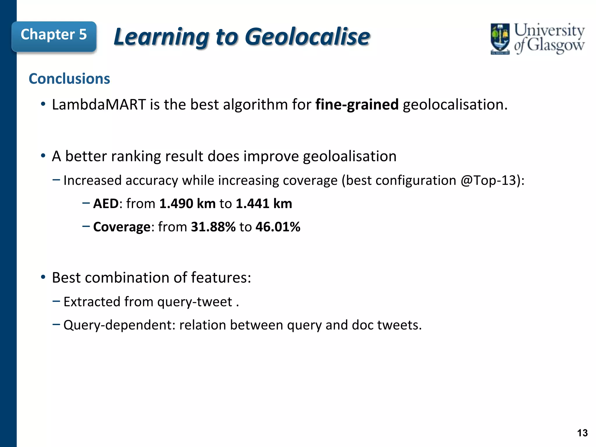 Chapter 5 Learning to Geolocalise
Conclusions
• LambdaMART is the best algorithm for fine-grained geolocalisation.
• A better ranking result does improve geoloalisation
−Increased accuracy while increasing coverage (best configuration @Top-13):
−AED: from 1.490 km to 1.441 km
−Coverage: from 31.88% to 46.01%
• Best combination of features:
−Extracted from query-tweet .
−Query-dependent: relation between query and doc tweets.
13
 