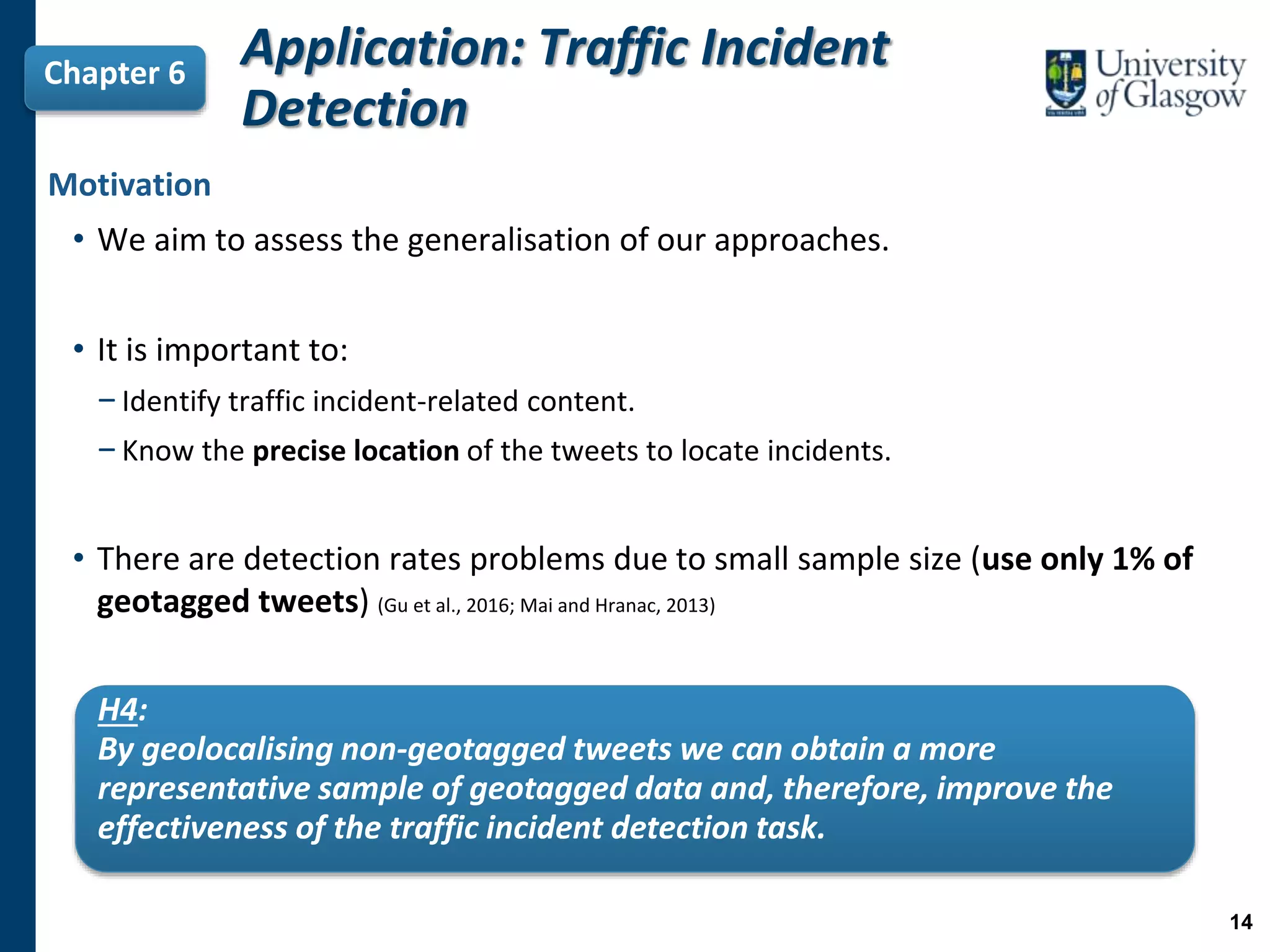 Application: Traffic Incident
Detection
Chapter 6
H4:
By geolocalising non-geotagged tweets we can obtain a more
representative sample of geotagged data and, therefore, improve the
effectiveness of the traffic incident detection task.
Motivation
• We aim to assess the generalisation of our approaches.
• It is important to:
−Identify traffic incident-related content.
−Know the precise location of the tweets to locate incidents.
• There are detection rates problems due to small sample size (use only 1% of
geotagged tweets) (Gu et al., 2016; Mai and Hranac, 2013)
14
 