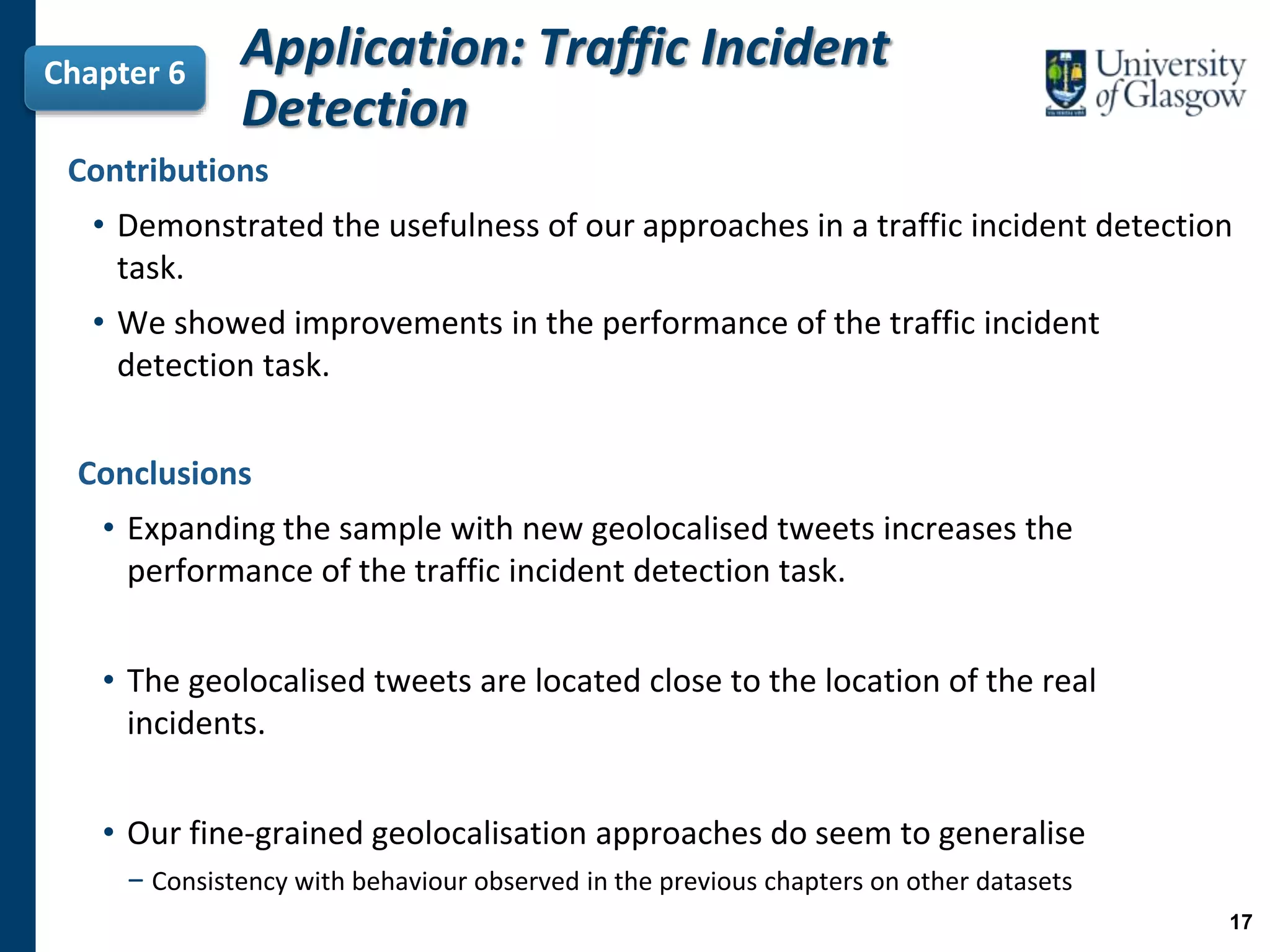 Contributions
• Demonstrated the usefulness of our approaches in a traffic incident detection
task.
• We showed improvements in the performance of the traffic incident
detection task.
Chapter 6
Application: Traffic Incident
Detection
Conclusions
• Expanding the sample with new geolocalised tweets increases the
performance of the traffic incident detection task.
• The geolocalised tweets are located close to the location of the real
incidents.
• Our fine-grained geolocalisation approaches do seem to generalise
− Consistency with behaviour observed in the previous chapters on other datasets
17
 