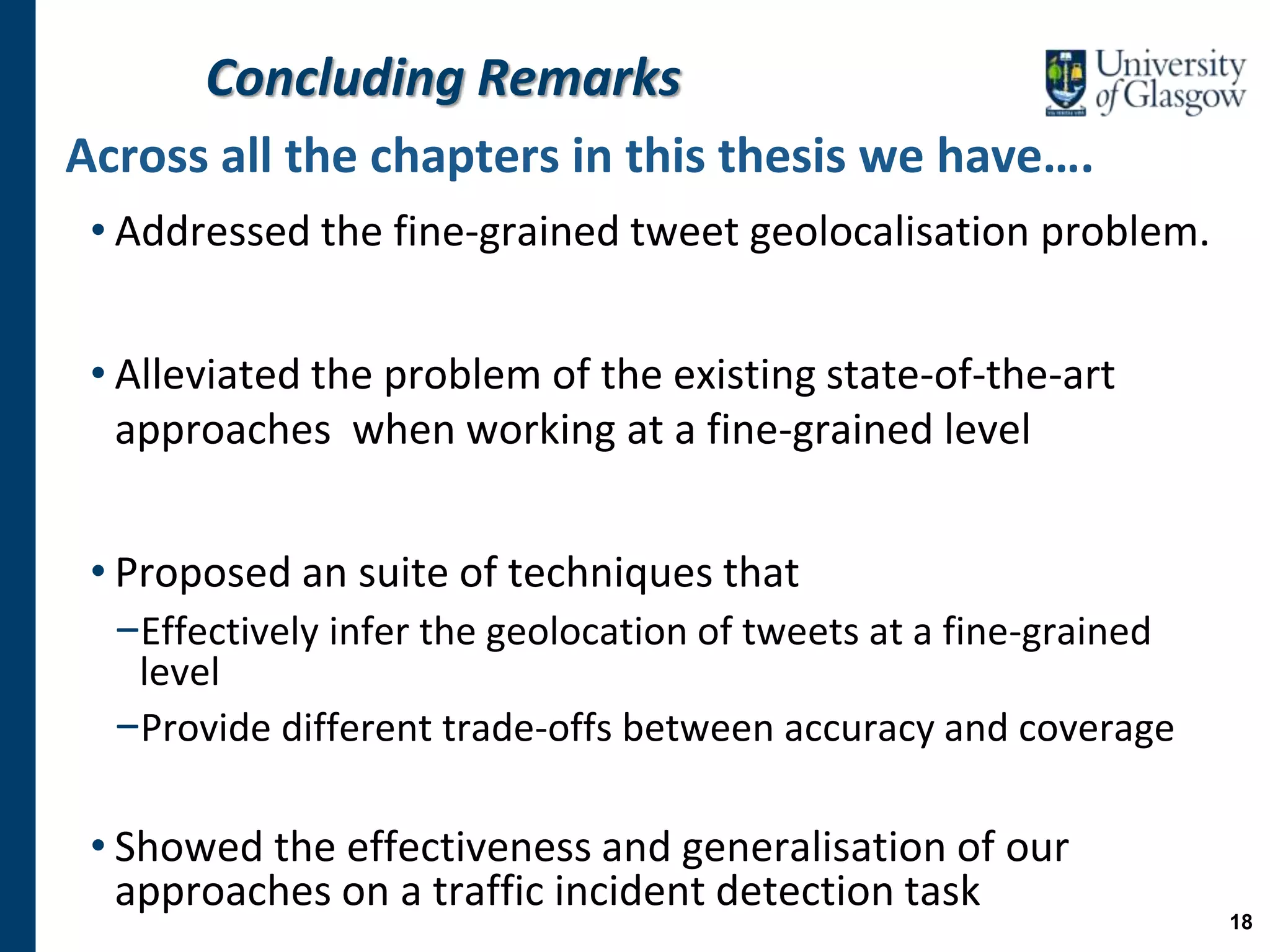 Concluding Remarks
Across all the chapters in this thesis we have….
• Addressed the fine-grained tweet geolocalisation problem.
• Alleviated the problem of the existing state-of-the-art
approaches when working at a fine-grained level
• Proposed an suite of techniques that
−Effectively infer the geolocation of tweets at a fine-grained
level
−Provide different trade-offs between accuracy and coverage
• Showed the effectiveness and generalisation of our
approaches on a traffic incident detection task
18
 