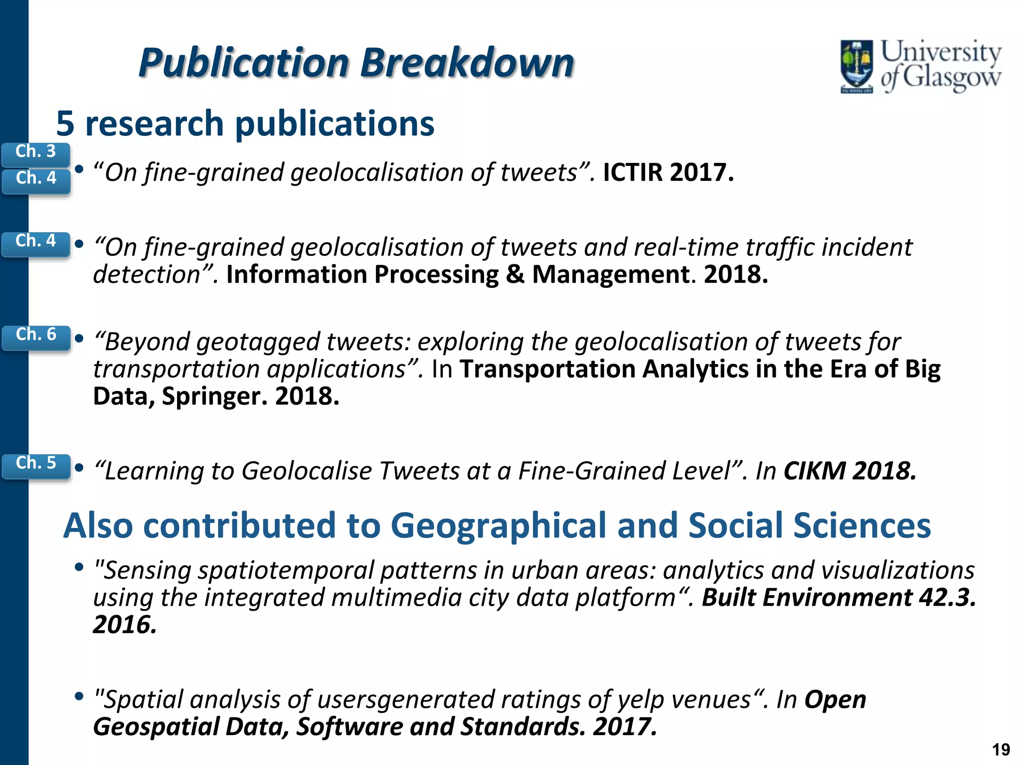 Publication Breakdown
• “On fine-grained geolocalisation of tweets”. ICTIR 2017.
• “On fine-grained geolocalisation of tweets and real-time traffic incident
detection”. Information Processing & Management. 2018.
• “Beyond geotagged tweets: exploring the geolocalisation of tweets for
transportation applications”. In Transportation Analytics in the Era of Big
Data, Springer. 2018.
• “Learning to Geolocalise Tweets at a Fine-Grained Level”. In CIKM 2018.
Also contributed to Geographical and Social Sciences
• "Sensing spatiotemporal patterns in urban areas: analytics and visualizations
using the integrated multimedia city data platform“. Built Environment 42.3.
2016.
• "Spatial analysis of usersgenerated ratings of yelp venues“. In Open
Geospatial Data, Software and Standards. 2017.
5 research publications
Ch. 6
Ch. 5
Ch. 3
Ch. 4
Ch. 4
19
 