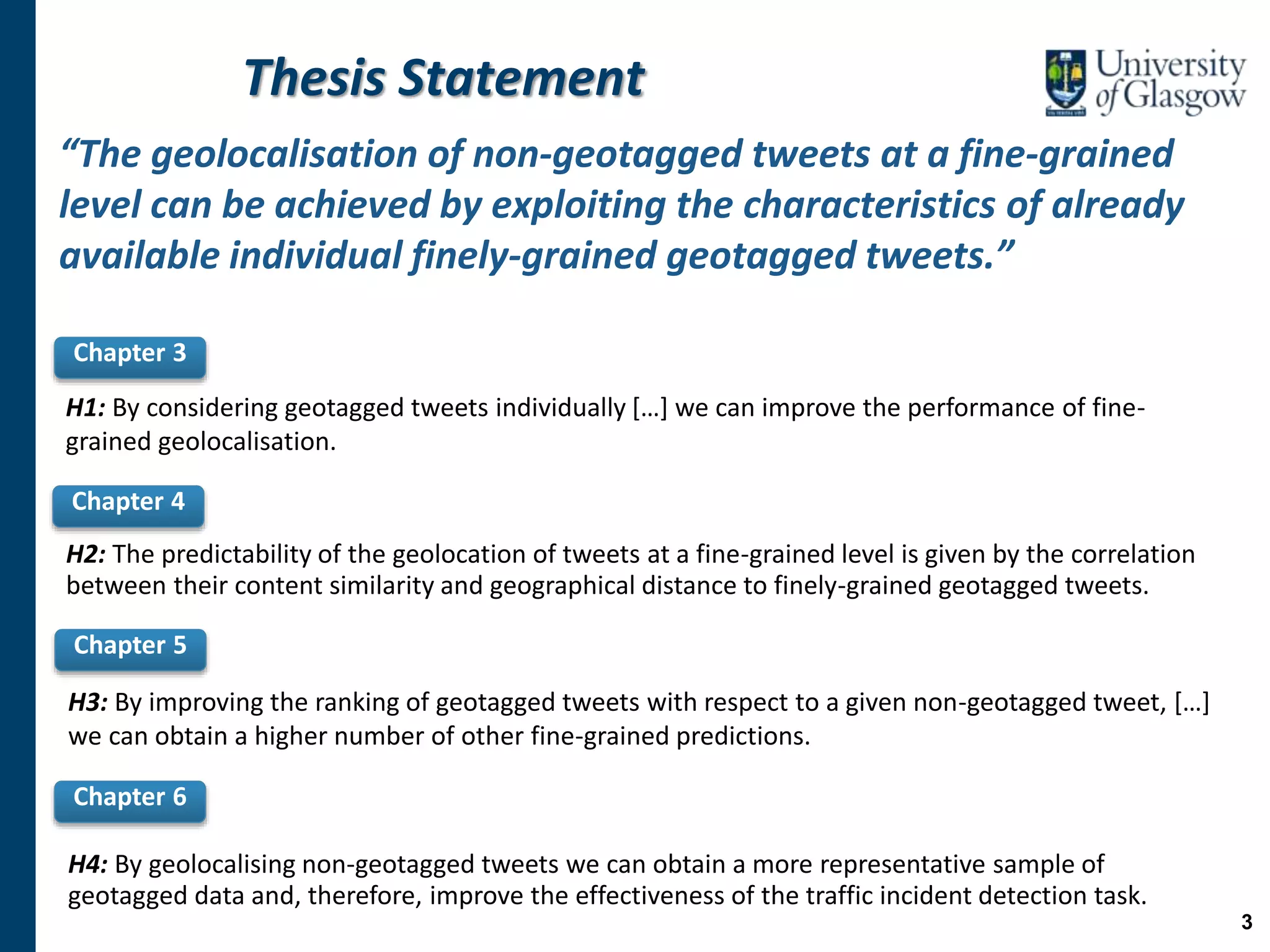 Thesis Statement
“The geolocalisation of non-geotagged tweets at a fine-grained
level can be achieved by exploiting the characteristics of already
available individual finely-grained geotagged tweets.”
Chapter 3
Chapter 4
Chapter 5
Chapter 6
H4: By geolocalising non-geotagged tweets we can obtain a more representative sample of
geotagged data and, therefore, improve the effectiveness of the traffic incident detection task.
H3: By improving the ranking of geotagged tweets with respect to a given non-geotagged tweet, […]
we can obtain a higher number of other fine-grained predictions.
H2: The predictability of the geolocation of tweets at a fine-grained level is given by the correlation
between their content similarity and geographical distance to finely-grained geotagged tweets.
H1: By considering geotagged tweets individually […] we can improve the performance of fine-
grained geolocalisation.
3
 