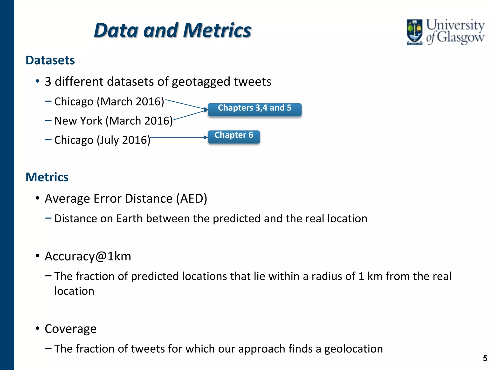 Data and Metrics
Datasets
• 3 different datasets of geotagged tweets
−Chicago (March 2016)
−New York (March 2016)
−Chicago (July 2016)
Metrics
• Average Error Distance (AED)
−Distance on Earth between the predicted and the real location
• Accuracy@1km
−The fraction of predicted locations that lie within a radius of 1 km from the real
location
• Coverage
−The fraction of tweets for which our approach finds a geolocation
Chapters 3,4 and 5
Chapter 6
5
 