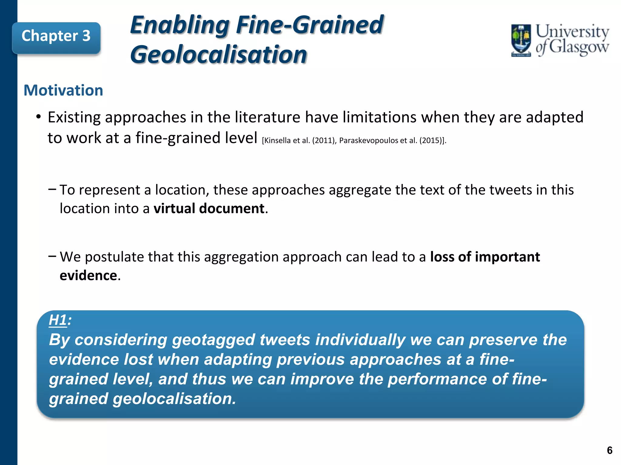 Motivation
• Existing approaches in the literature have limitations when they are adapted
to work at a fine-grained level [Kinsella et al. (2011), Paraskevopoulos et al. (2015)].
−To represent a location, these approaches aggregate the text of the tweets in this
location into a virtual document.
−We postulate that this aggregation approach can lead to a loss of important
evidence.
Chapter 3
H1:
By considering geotagged tweets individually we can preserve the
evidence lost when adapting previous approaches at a fine-
grained level, and thus we can improve the performance of fine-
grained geolocalisation.
Enabling Fine-Grained
Geolocalisation
6
 