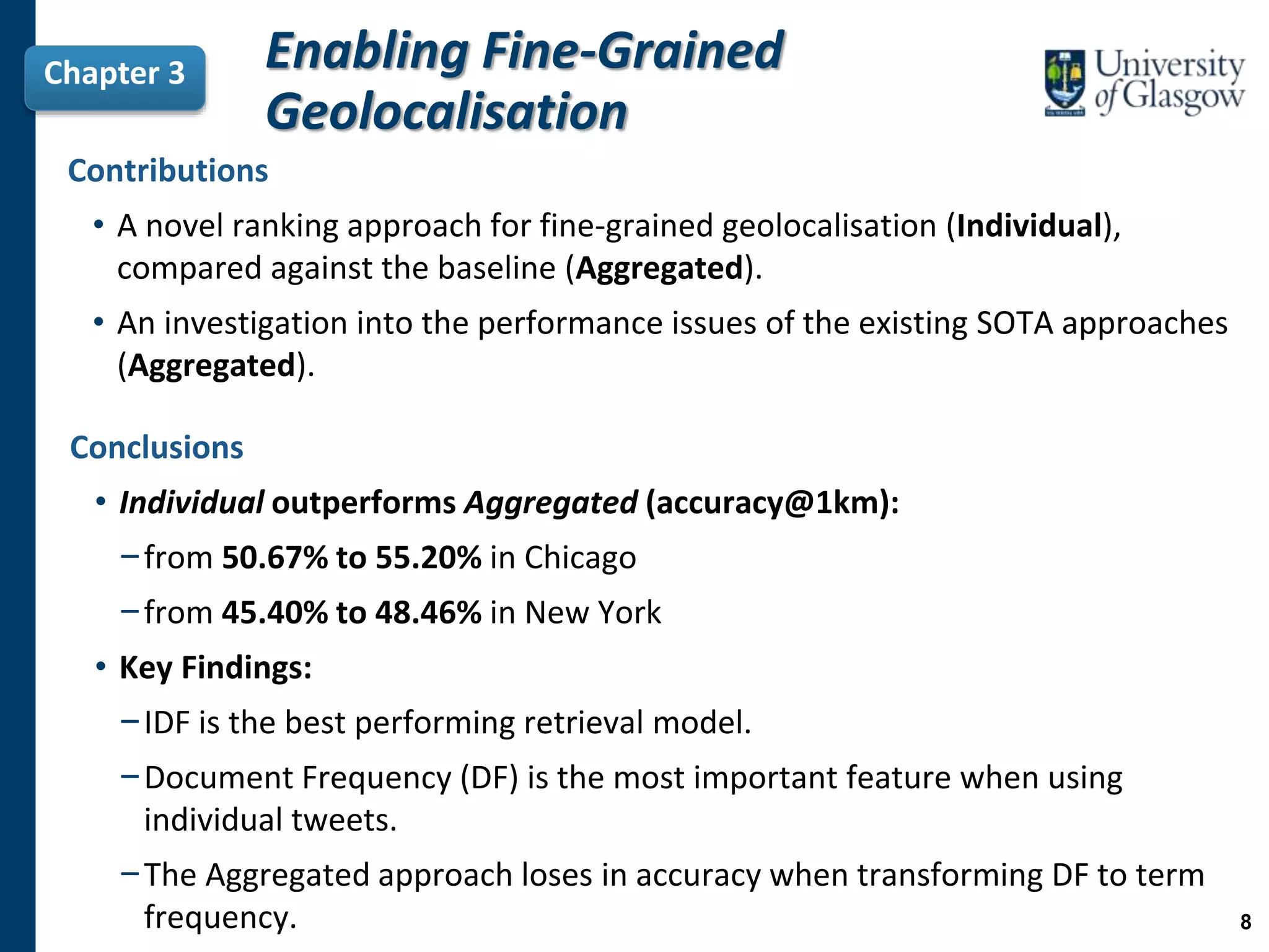 Chapter 3 Enabling Fine-Grained
Geolocalisation
Conclusions
• Individual outperforms Aggregated (accuracy@1km):
−from 50.67% to 55.20% in Chicago
−from 45.40% to 48.46% in New York
• Key Findings:
−IDF is the best performing retrieval model.
−Document Frequency (DF) is the most important feature when using
individual tweets.
−The Aggregated approach loses in accuracy when transforming DF to term
frequency.
Contributions
• A novel ranking approach for fine-grained geolocalisation (Individual),
compared against the baseline (Aggregated).
• An investigation into the performance issues of the existing SOTA approaches
(Aggregated).
8
 