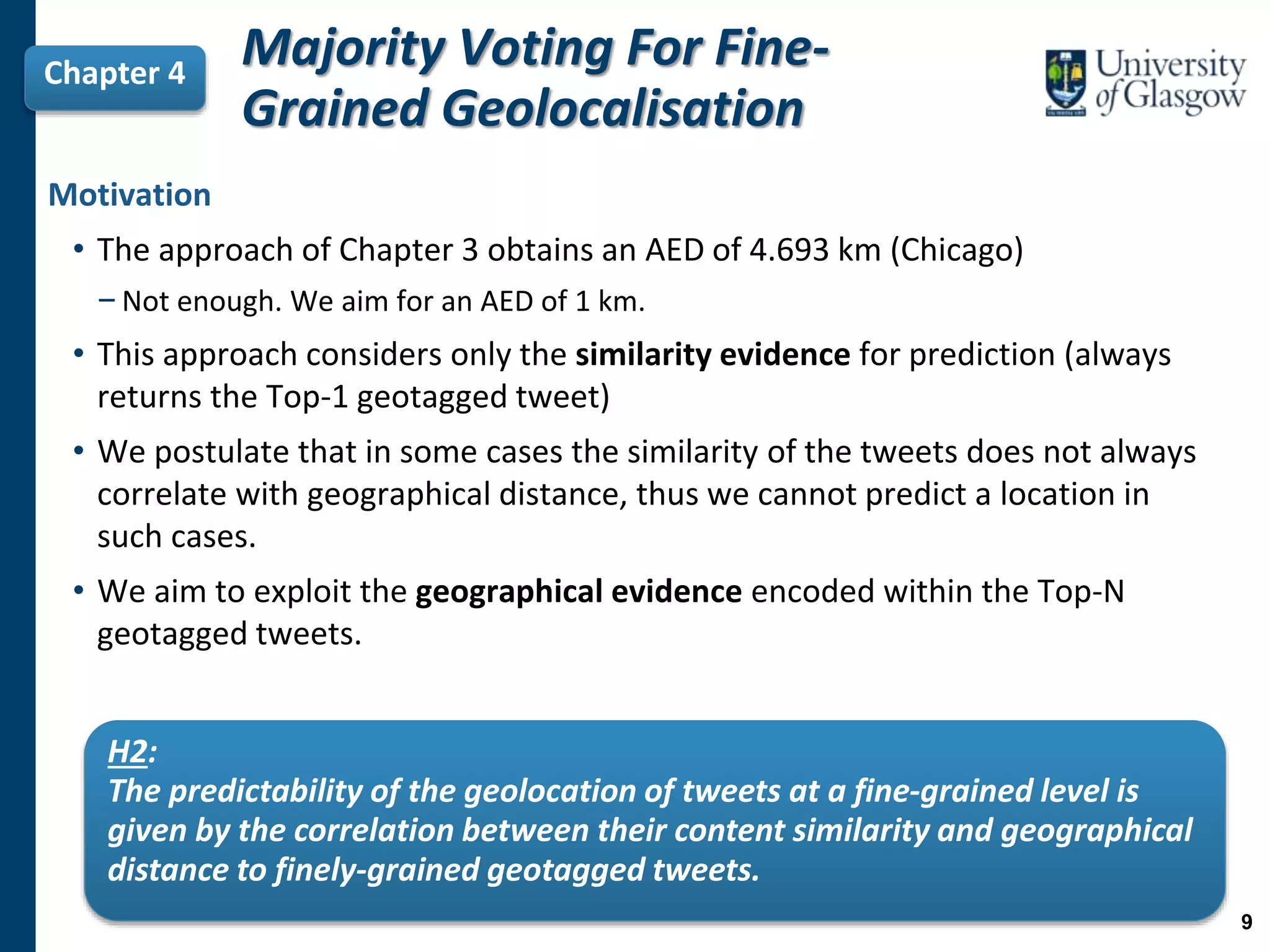 Majority Voting For Fine-
Grained Geolocalisation
Chapter 4
Motivation
• The approach of Chapter 3 obtains an AED of 4.693 km (Chicago)
−Not enough. We aim for an AED of 1 km.
• This approach considers only the similarity evidence for prediction (always
returns the Top-1 geotagged tweet)
• We postulate that in some cases the similarity of the tweets does not always
correlate with geographical distance, thus we cannot predict a location in
such cases.
• We aim to exploit the geographical evidence encoded within the Top-N
geotagged tweets.
9
H2:
The predictability of the geolocation of tweets at a fine-grained level is
given by the correlation between their content similarity and geographical
distance to finely-grained geotagged tweets.
 