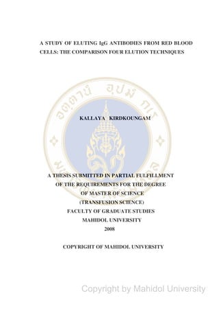 A STUDY OF ELUTING IgG ANTIBODIES FROM RED BLOOD
CELLS: THE COMPARISON FOUR ELUTION TECHNIQUES
KALLAYA KIRDKOUNGAM
A THESIS SUBMITTED IN PARTIAL FULFILLMENT
OF THE REQUIREMENTS FOR THE DEGREE
OF MASTER OF SCIENCE
(TRANSFUSION SCIENCE)
FACULTY OF GRADUATE STUDIES
MAHIDOL UNIVERSITY
2008
COPYRIGHT OF MAHIDOL UNIVERSITY
Copyright by Mahidol University
 