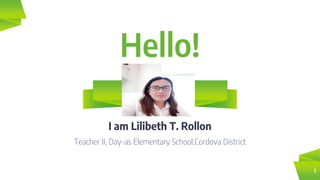 Hello!
I am Lilibeth T. Rollon
Teacher II, Day-as Elementary School,Cordova District
1
 