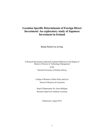 i
Location Specific Determinants of Foreign Direct
Investment: An exploratory study of Japanese
Investment in Ireland
Ronan Patrick Coy, B. Eng.
A Research Dissertation submitted in partial fulfilment for the Degree of
Masters of Science in Technology Management
of the
National University of Ireland, Galway
College of Business, Public Policy and Law
School of Business & Economics
Head of Department: Dr. Emer Mulligan
Research Supervisor: Kathryn Cormican
Submission: August 2012
 