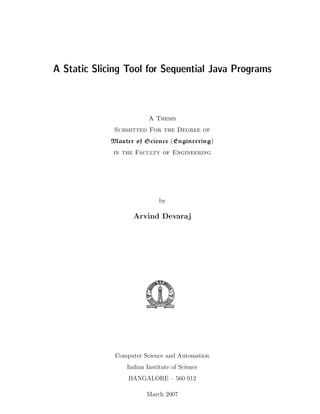 A Static Slicing Tool for Sequential Java Programs



                         A Thesis
              Submitted For the Degree of
             Master of Science (Engineering)
             in the Faculty of Engineering




                             by

                    Arvind Devaraj




              Computer Science and Automation
                 Indian Institute of Science
                  BANGALORE – 560 012

                        March 2007
 