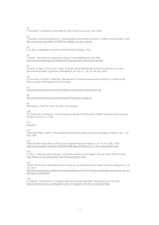 [1]
F. Mohamed, “La Révolu=on Industrielle Du 19ème Siècle: Les Causes,” Apr. 2010.
[2]
F. Mendels, université du Wisconsin : Industrializa=on and Popula=on Pressure in XVIIIth Century Flanders, 1969
hZps://www.jstor.org/stable/2117038?seq=1#page_scan_tab_contents
[3]
G. Le Bon, Le Déséquilibre du Monde. Ernest Flammarion Éditeur, 1923.
[4]
A. Weber, “Special Sec=on: Automa=on Pioneers”, AssemblyMag.com, May 2003.
hZp://www.assemblymag.com/ar=cles/83963-special-sec=on-automa=on-pioneers
[5]
A. Lesert, G. Alpan, Y. Frein, and S. Noiré, “Evalua=on de la Flexibilite des Postes de Travail dans une Usine
Terminale Automobile,” Logis=que & Management, vol. 18, no. 1, pp. 57–68, Aug. 2010.
[6]
A. Cirrincione, P. Dubini, S. Salvemini, “Management of cultural companies and ins=tu=ons”, Le Dispense del
Pellicano, Dept of Management and Technology.
[7]
hZp://www.investopedia.com/ar=cles/trading/11/automated-trading-systems.asp
[8]
hZp://www.investopedia.com/ar=cles/trading/07/program_trading.asp
[9]
Allan Nevins, ”Ford: The Times, The Man, The Company”.
[10]
M. Crozier and G. Friedmann, “Les Conséquences Sociales de l'Automa=on,” Bulle=n Interna=onal des Sciences
Sociales, vol. 10, no. 1, 1958.
[11]
larousse.fr
[12]
“Automated Flight Control,” Federal Avia=on Administra=on Advanced Avionics Handbook, Chapter 4, pp. 1–16,
Feb. 2009.
[13]
“Robot Air Pilot Keeps Plane on True Course,” Popular Mechanics Magazine, vol. 54, no. 6, Dec. 1930.
hZps://books.google.it/books?id=qOIDAAAAMBAJ&pg=PA950&redir_esc=y#v=onepage&q&f=false
[14]
C. Tolan, T. PaZerson and A. Johnson, “Is 2014 the deadliest year for ﬂights? Not even close” CNN Jul. 2016.
hZp://edi=on.cnn.com/interac=ve/2014/07/travel/avia=on-data/
[15]
“Vol AF 447 Rio-Paris, Recons=tu=on des Minutes qui ont Précédé le Crash” Vanity Fair France Magazine, no. 19,
Jan. 2014.
hZp://www.vanityfair.fr/actualites/interna=onal/ar=cles/vol-af-447-rio-paris-recons=tu=on-des-minutes-qui-ont-
precede-le-crash/23618
[16]
B. Anderson, “Earl Wiener's 15 ForgoZen Rules for Computerized Flight” Motherboard.com, Jul. 2013.
hZp://motherboard.vice.com/blog/earl-wieners-15-forgoZen-rules-for-computerized-ﬂight
100
 