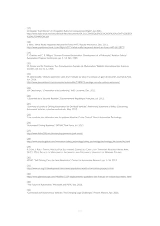 [17]
O. Elizalde, “Earl Wiener's 15 ForgoZen Rules for Computerized Flight”, Jul. 2011.
hZp://www.hala-sesar.net/sites/default/ﬁles/documents/04_01_CONSEQUENCES%20OF%20FLIGHT%20DECK
%20AUTOMATION.pdf
[18]
J. Wise, “What Really Happened Aboard Air France 447”, Popular Mechanics, Dec. 2011.
hZp://www.popularmechanics.com/ﬂight/a3115/what-really-happened-aboard-air-france-447-6611877/
[19]
C. Graeber and C. E. Billigns, “Human-Centered Automa=on: Development of a Philosophy,” Avia=on Safety/
Automa=on Program Conference, pp. 1–14, Oct. 1989.
[20]
M. Crozier and G. Friedmann, “Les Conséquences Sociales de l'Automa=on,” Bulle=n Interna=onal des Sciences
Sociales, vol. 10, no. 1, 1958.
[21]
M. Deleneuville, “Voiture autonome : près d'un Français sur deux n'y voit pas un gain de sécurité”, Journal du Net,
Jun. 2016.
hZp://www.journaldunet.com/economie/automobile/1180619-sondage-securite-voiture-autonome/
[22]
J-P. Deschamps, “L’innova=on et le Leadership,” IMD Lausanne, Dec. 2012.
[23]
“L'Essen=el de la Sécurité Rou=ère”, Gouvernement République Française, Jul. 2012.
[24]
“Summary of Levels of Driving Automa=on for On-Road Vehicles”, Preliminary Statement of Policy Concerning
Automated Vehicles, cyberlaw.sanford.edu, May. 2013.
[25]
“Une conduite plus détendue avec le système Adap=ve Cruise Control”, Bosch Automo=ve Technology.
[26]
“Automated Driving Roadmap,” ERTRAC Task Force, Jul. 2015.
[27]
hZp://www.feline208.net/dossiers/equipements/park-assist/
[28]
hZp://www.toyota-global.com/innova=on/safety_technology/safety_technology/technology_ﬁle/ac=ve/lka.html
[29]
P. GORA, I. RÜB. « TRAFFIC MODELS FOR SELF-DRIVING CONNECTED CARS », 6TH TRANSPORT RESEARCH ARENA APRIL
18-21, 2016, FACULTY OF MATHEMATICS, INFORMATICS AND MECHANICS, UNIVERSITY OF WARSAW, POLAND.
[30]
KPMG, “Self-Driving Cars: the Next Revolu=on,” Center for Automo=ve Research, pp. 1–36, 2012.
[31]
hZp://www.un.org/fr/development/desa/news/popula=on/world-urbaniza=on-prospects.html
[32]
hZp://www.planetoscope.com/Mobilite/1539-deplacements-quo=diens-des-francais-en-voiture-bus-metro-.html
[33]
“The Future of Automo=ve,” Microso‰ and PSFK, Sep. 2016.
[34]
“Connected and Autonomous Vehicles: The Emerging Legal Challenges,” Pinsent Masons, Apr. 2016.
101
 