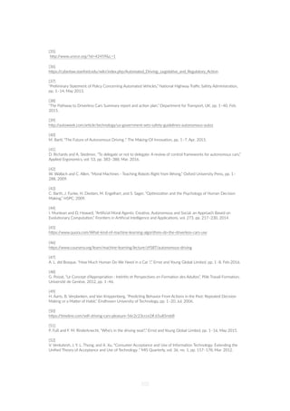 [35]
hZp://www.unece.org/?id=42459&L=1
[36]
hZps://cyberlaw.stanford.edu/wiki/index.php/Automated_Driving:_Legisla=ve_and_Regulatory_Ac=on
[37]
“Preliminary Statement of Policy Concerning Automated Vehicles,” Na=onal Highway Traﬃc Safety Administra=on,
pp. 1–14, May 2013.
[38]
“The Pathway to Driverless Cars Summary report and ac=on plan,” Department for Transport, UK, pp. 1–40, Feb.
2015.
[39]
hZp://autoweek.com/ar=cle/technology/us-government-sets-safety-guidelines-autonomous-autos
[40]
M. Bartl, “The Future of Autonomous Driving ,” The Making-Of Innova=on, pp. 1–7, Apr. 2015.
[41]
D. Richards and A. Stedmon, “To delegate or not to delegate: A review of control frameworks for autonomous cars,”
Applied Ergonomics, vol. 53, pp. 383–388, Mar. 2016.
[42]
W. Wallach and C. Allen, “Moral Machines - Teaching Robots Right from Wrong,” Oxford University Press, pp. 1–
288, 2009.
[43]
C. Barth, J. Funke, H. Diedam, M. Engelhart, and S. Sager, “Op=miza=on and the Psychology of Human Decision
Making,” HSPC, 2009.
[44]
I. Muntean and D. Howard, “Ar=ﬁcial Moral Agents: Crea=ve, Autonomous and Social. an Approach Based on
Evolu=onary Computa=on,” Fron=ers in Ar=ﬁcial Intelligence and Applica=ons, vol. 273, pp. 217–230, 2014.
[45]
hZps://www.quora.com/What-kind-of-machine-learning-algorithms-do-the-driverless-cars-use
[46]
hZps://www.coursera.org/learn/machine-learning/lecture/zYS8T/autonomous-driving
[47]
A. L. del Bosque, “How Much Human Do We Need in a Car ?,” Ernst and Young Global Limited. pp. 1–8, Feb-2016.
[48]
G. Poizat, “Le Concept d’Appropria=on : Intérêts et Perspec=ves en Forma=on des Adultes”, Pôle Travail Forma=on,
Université de Genève, 2012, pp. 1–46.
[49]
H. Aarts, B. Verplanken, and Van Knippenberg, “Predic=ng Behavior From Ac=ons in the Past: Repeated Decision
Making or a MaZer of Habit,” Eindhoven University of Technology, pp. 1–20, Jul. 2006.
[50]
hZps://=meline.com/self-driving-cars-pleasure-56c2c23ccce2#.65u85nsb8
[51]
P. Fuß and F. M. Rinderknecht, “Who’s in the driving seat?,” Ernst and Young Global Limited, pp. 1–16, May 2015.
[52] 
V. Venkatesh, J. Y. L. Thong, and X. Xu, “Consumer Acceptance and Use of Informa=on Technology: Extending the
Uniﬁed Theory of Acceptance and Use of Technology ,” MIS Quarterly, vol. 36, no. 1, pp. 157–178, Mar. 2012.
102
 