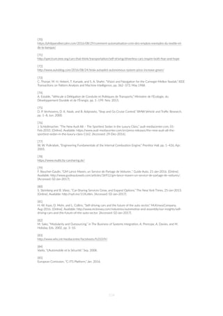[70]
hZps://philippesilberzahn.com/2016/08/29/comment-automa=sa=on-cree-des-emplois-exemples-du-tex=le-et-
de-la-banque/
[71]
hZp://spectrum.ieee.org/cars-that-think/transporta=on/self-driving/driverless-cars-inspire-both-fear-and-hope
[72]
hZp://www.autoblog.com/2016/08/24/tesla-autopilot-autonomous-system-price-increase-green/
[73]
C. Thorpe, M. H. Hebert, T. Kanade, and S. A. Shafer, “Vision and Naviga=on for the Carnegie-Mellon Navlab,” IEEE
Transac=ons on PaZern Analysis and Machine Intelligence, pp. 362–373, May 1988.
[74]
A. Estable, “Véhicule à Déléga=on de Conduite et Poli=ques de Transports,” Ministère de l’Écologie, du
Développement Durable et de l’Énergie, pp. 1–199, Nov. 2015.
[75]
D. P. Venhovens, D. K. Naab, and B. Adiprasito, “Stop and Go Cruise Control,” BMW Vehicle and Traﬃc Research,
pp. 1–8, Jun. 2000.
[76]
J. Schloßmacher, “The New Audi A8 – The Spor=est Sedan in the Luxury Class,” audi-mediacenter.com, 01-
Feb-2010. [Online]. Available: hZps://www.audi-mediacenter.com/en/press-releases/the-new-audi-a8-the-
spor=est-sedan-in-the-luxury-class-1162. [Accessed: 29-Dec-2016].
[77]
W. W. Pulkrabek, “Engineering Fundamentals of the Internal Combus=on Engine,” Pren=ce Hall, pp. 1–426, Apr.
2005.
[78]
hZps://www.mul=city-carsharing.de/
[79]
F. Boucher-Gaulin, “GM Lance Maven, un Service de Partage de Voitures ,” Guide Auto, 21-Jan-2016. [Online].
Available: hZp://www.guideautoweb.com/ar=cles/36912/gm-lance-maven-un-service-de-partage-de-voitures/.
[Accessed: 02-Jan-2017].
[80]
S. Steinberg and B. Vlasic, “Car-Sharing Services Grow, and Expand Op=ons,” The New York Times, 25-Jan-2013.
[Online]. Available: hZp://ny=.ms/11XU6lm. [Accessed: 02-Jan-2017].
[81]
H.-W. Kaas, D. Mohr, and L. Collins, “Self-driving cars and the future of the auto sector,” McKinseyCompany,
Aug-2016. [Online]. Available: hZp://www.mckinsey.com/industries/automo=ve-and-assembly/our-insights/self-
driving-cars-and-the-future-of-the-auto-sector. [Accessed: 02-Jan-2017].
[82]
M. Sako, “Modularity and Outsourcing,” in The Business of Systems Integra=on, A. Prencipe, A. Davies, and M.
Hobday, Eds. 2002, pp. 3–10.
[83]
hZp://www.who.int/mediacentre/factsheets/fs310/fr/
[84]
Vaelo, “L'Automobile et la Sécurité,” Sep. 2008.
[85]
European Comission, “C-ITS Pla”orm,” Jan. 2016.
104
 