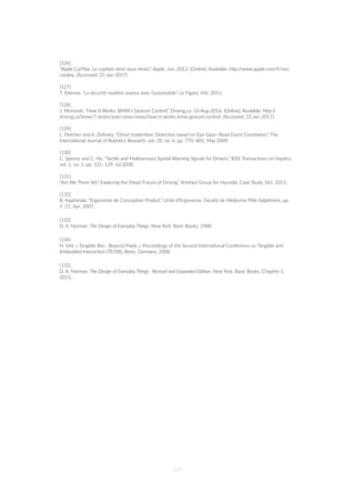 [126]
“Apple CarPlay: Le copilote dont vous rêviez”, Apple, Jun. 2013. [Online]. Available: hZp://www.apple.com/fr/ios/
carplay. [Accessed: 21-Jan-2017]
[127]
T. E=enne, “La sécurité rou=ère avance avec l’automobile”, Le Figaro, Feb. 2011.
[128]
J. Mcintosh, “How It Works: BMW’s Gesture Control,” Driving.ca, 10-Aug-2016. [Online]. Available: hZp://
driving.ca/bmw/7-series/auto-news/news/how-it-works-bmw-gesture-control. [Accessed: 22-Jan-2017].
[129]
L. Fletcher and A. Zelinsky, “Driver InaZen=on Detec=on based on Eye Gaze--Road Event Correla=on,” The
Interna=onal Journal of Robo=cs Research, vol. 28, no. 6, pp. 774–801, May 2009.
[130]
C. Spence and C. Ho, “Tac=le and Mul=sensory Spa=al Warning Signals for Drivers,” IEEE Transac=ons on Hap=cs,
vol. 1, no. 2, pp. 121–129, Jul.2008.
[131]
“Are We There Yet? Exploring the (Near) Future of Driving,” Artefact Group for Hyundai, Case Study, Oct. 2015.
[132]
B. Kapitaniak, “Ergonomie de Concep=on Produit,” Unité d’Ergonomie, Faculté de Médecine Pi=é-Salpêtrière, pp.
1–21, Apr. 2007.
[133]
D. A. Norman, The Design of Everyday Things, New York: Basic Books, 1988.
[134]
H. Ishii. « Tangible Bits : Beyond Pixels », Proceedings of the Second Interna=onal Conference on Tangible and
Embedded Interac=on (TEI’08), Bonn, Germany, 2008.
[135]
D. A. Norman. The Design of Everyday Things : Revised and Expanded EdiUon. New York: Basic Books, Chapitre 1,
2013.
107
 
