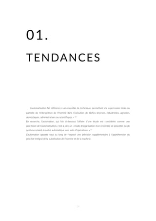 01.
TENDANCES
L’automa=sa=on fait référence à un ensemble de techniques permeZant « la suppression totale ou
par=elle de l’interven=on de l’Homme dans l’exécu=on de tâches diverses, industrielles, agricoles,
domes=ques, administra=ves ou scien=ﬁques. » 11
En revanche, l’automa=on, qui fait ci-dessous l’aﬀaire d’une étude est considérée comme une
procédure de l’automa=sa=on, c’est-à-dire un « mode d’organisa=on d’un ensemble de procédés ou de
systèmes visant à rendre automa=que une suite d’opéra=ons. » 11
L’automa=on apporte tout au long de l’exposé une précision supplémentaire à l’appréhension du
procédé intégral de la subs=tu=on de l’homme et de la machine.
14
 