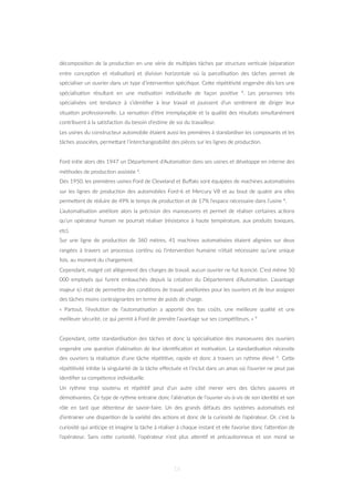 décomposi=on de la produc=on en une série de mul=ples tâches par structure ver=cale (sépara=on
entre concep=on et réalisa=on) et division horizontale où la parcellisa=on des tâches permet de
spécialiser un ouvrier dans un type d’interven=on spéciﬁque. CeZe répé==vité engendre dès lors une
spécialisa=on résultant en une mo=va=on individuelle de façon posi=ve 4. Les personnes très
spécialisées ont tendance à s’iden=ﬁer à leur travail et jouissent d’un sen=ment de diriger leur
situa=on professionnelle. La sensa=on d’être irremplaçable et la qualité des résultats simultanément
contribuent à la sa=sfac=on du besoin d’es=me de soi du travailleur.
Les usines du constructeur automobile étaient aussi les premières à standardiser les composants et les
tâches associées, permeZant l’interchangeabilité des pièces sur les lignes de produc=on.
Ford ini=e alors dès 1947 un Département d’Automa=on dans ses usines et développe en interne des
méthodes de produc=on assistée 4.
Dès 1950, les premières usines Ford de Cleveland et Buﬀalo sont équipées de machines automa=sées
sur les lignes de produc=on des automobiles Ford-6 et Mercury V8 et au bout de quatre ans elles
permeZent de réduire de 49% le temps de produc=on et de 17% l’espace nécessaire dans l’usine 4.
L’automa=sa=on améliore alors la précision des manoeuvres et permet de réaliser certaines ac=ons
qu’un opérateur humain ne pourrait réaliser (résistance à haute température, aux produits toxiques,
etc).
Sur une ligne de produc=on de 360 mètres, 41 machines automa=sées étaient alignées sur deux
rangées à travers un processus con=nu où l’interven=on humaine n’était nécessaire qu’une unique
fois, au moment du chargement.
Cependant, malgré cet allègement des charges de travail, aucun ouvrier ne fut licencié. C’est même 50
000 employés qui furent embauchés depuis la créa=on du Département d’Automa=on. L’avantage
majeur ici était de permeZre des condi=ons de travail améliorées pour les ouvriers et de leur assigner
des tâches moins contraignantes en terme de poids de charge.
« Partout, l’évolu=on de l’automa=sa=on a apporté des bas coûts, une meilleure qualité et une
meilleure sécurité, ce qui permit à Ford de prendre l’avantage sur ses compé=teurs. » 9
Cependant, ceZe standardisa=on des tâches et donc la spécialisa=on des manoeuvres des ouvriers
engendre une ques=on d’aliéna=on de leur iden=ﬁca=on et mo=va=on. La standardisa=on nécessite
des ouvriers la réalisa=on d’une tâche répé==ve, rapide et donc à travers un rythme élevé 6. CeZe
répé==vité inhibe la singularité de la tâche eﬀectuée et l’inclut dans un amas où l’ouvrier ne peut pas
iden=ﬁer sa compétence individuelle.
Un rythme trop soutenu et répé==f peut d’un autre côté mener vers des tâches pauvres et
démo=vantes. Ce type de rythme entraine donc l’aliéna=on de l’ouvrier vis-à-vis de son iden=té et son
rôle en tant que détenteur de savoir-faire. Un des grands défauts des systèmes automa=sés est
d’entrainer une dispari=on de la variété des ac=ons et donc de la curiosité de l’opérateur. Or, c’est la
curiosité qui an=cipe et imagine la tâche à réaliser à chaque instant et elle favorise donc l’aZen=on de
l’opérateur. Sans ceZe curiosité, l’opérateur n’est plus aZen=f et précau=onneux et son moral se
16
 