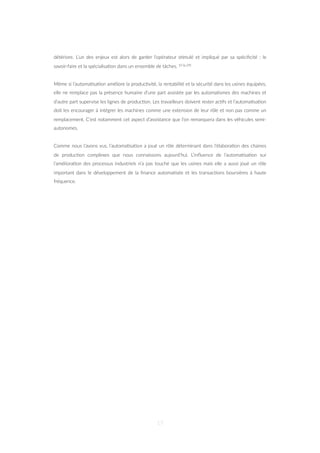 détériore. L’un des enjeux est alors de garder l’opérateur s=mulé et impliqué par sa spéciﬁcité : le
savoir-faire et la spécialisa=on dans un ensemble de tâches. 10 (p.29)
Même si l’automa=sa=on améliore la produc=vité, la rentabilité et la sécurité dans les usines équipées,
elle ne remplace pas la présence humaine d’une part assistée par les automa=smes des machines et
d’autre part supervise les lignes de produc=on. Les travailleurs doivent rester ac=fs et l’automa=sa=on
doit les encourager à intégrer les machines comme une extension de leur rôle et non pas comme un
remplacement. C’est notamment cet aspect d’assistance que l’on remarquera dans les véhicules semi-
autonomes.
Comme nous l’avons vus, l’automa=sa=on a joué un rôle déterminant dans l’élabora=on des chaines
de produc=on complexes que nous connaissons aujourd’hui. L’inﬂuence de l’automa=sa=on sur
l’améliora=on des processus industriels n’a pas touché que les usines mais elle a aussi joué un rôle
important dans le développement de la ﬁnance automa=sée et les transac=ons boursières à haute
fréquence.
17
 