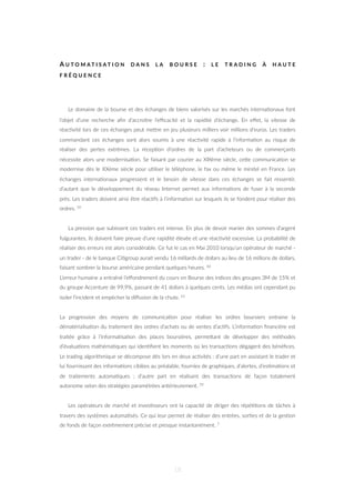 A U T O M A T I S A T I O N D A N S L A B O U R S E : L E T R A D I N G À H A U T E
F R É Q U E N C E
Le domaine de la bourse et des échanges de biens valorisés sur les marchés interna=onaux font
l’objet d’une recherche aﬁn d’accroître l’eﬃcacité et la rapidité d’échange. En eﬀet, la vitesse de
réac=vité lors de ces échanges peut meZre en jeu plusieurs milliers voir millions d’euros. Les traders
commandant ces échanges sont alors soumis à une réac=vité rapide à l’informa=on au risque de
réaliser des pertes extrêmes. La récep=on d’ordres de la part d’acheteurs ou de commerçants
nécessite alors une modernisa=on. Se faisant par courier au XIXème siècle, ceZe communica=on se
modernise dès le XXème siècle pour u=liser le téléphone, le fax ou même le minitel en France. Les
échanges interna=onaux progressent et le besoin de vitesse dans ces échanges se fait ressen=r,
d’autant que le développement du réseau Internet permet aux informa=ons de fuser à la seconde
près. Les traders doivent ainsi être réac=fs à l’informa=on sur lesquels ils se fondent pour réaliser des
ordres. 59
La pression que subissent ces traders est intense. En plus de devoir manier des sommes d’argent
fulgurantes, ils doivent faire preuve d’une rapidité élevée et une réac=vité excessive. La probabilité de
réaliser des erreurs est alors considérable. Ce fut le cas en Mai 2010 lorsqu’un opérateur de marché -
un trader - de le banque Ci=group aurait vendu 16 milliards de dollars au lieu de 16 millions de dollars,
faisant sombrer la bourse américaine pendant quelques heures. 60
L’erreur humaine a entraîné l’eﬀondrement du cours en Bourse des indices des groupes 3M de 15% et
du groupe Accenture de 99,9%, passant de 41 dollars à quelques cents. Les médias ont cependant pu
isoler l’incident et empêcher la diﬀusion de la chute. 61
La progression des moyens de communica=on pour réaliser les ordres boursiers entraine la
dématérialisa=on du traitement des ordres d’achats ou de ventes d’ac=fs. L’informa=on ﬁnancière est
traitée grâce à l’informa=sa=on des places boursières, permeZant de développer des méthodes
d’évalua=ons mathéma=ques qui iden=ﬁent les moments où les transac=ons dégagent des bénéﬁces.
Le trading algorithmique se décompose dès lors en deux ac=vités : d’une part en assistant le trader et
lui fournissant des informa=ons ciblées au préalable, fournies de graphiques, d’alertes, d’es=ma=ons et
de traitements automa=ques ; d’autre part en réalisant des transac=ons de façon totalement
autonome selon des stratégies paramétrées antérieurement. 59
Les opérateurs de marché et inves=sseurs ont la capacité de diriger des répé==ons de tâches à
travers des systèmes automa=sés. Ce qui leur permet de réaliser des entrées, sor=es et de la ges=on
de fonds de façon extrêmement précise et presque instantanément. 7
18
 
